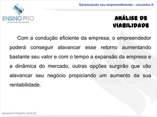 Gerenciando seu empreendimento – encontro X

Análise de
Viabilidade
Com a condução eficiente da empresa, o empreendedor
poderá conseguir alavancar esse retorno aumentando
bastante seu valor e com o tempo a expansão da empresa e
a dinâmica do mercado, outras opções surgirão que vão

alavancar seu negócio propiciando um aumento da sua
rentabilidade.

 