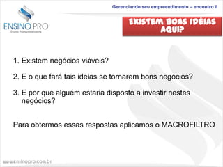 Gerenciando seu empreendimento – encontro II

Existem boas idéias
aqui?

1. Existem negócios viáveis?
2. E o que fará tais ideias se tornarem bons negócios?
3. E por que alguém estaria disposto a investir nestes
negócios?
Para obtermos essas respostas aplicamos o MACROFILTRO

 