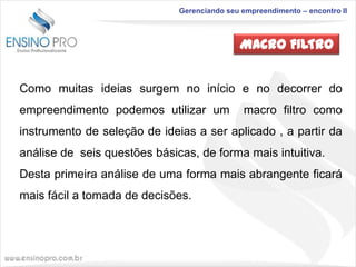 Gerenciando seu empreendimento – encontro II

MACRO FILTRO
Como muitas ideias surgem no início e no decorrer do

empreendimento podemos utilizar um

macro filtro como

instrumento de seleção de ideias a ser aplicado , a partir da
análise de seis questões básicas, de forma mais intuitiva.
Desta primeira análise de uma forma mais abrangente ficará
mais fácil a tomada de decisões.

 