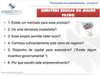 Gerenciando seu empreendimento – encontro II

Questões Básicas do Macro
filtro:
• 1. Existe um mercado para esse produto?
• 2. Há uma demanda insatisfeita?
• 3. Esse projeto permite obter lucro?

• 4. Conheço suficientemente este ramo de negócio?
• 5. Disponho de capital para executá-lo? (*Existe algum
incentivo governamental *)

• 6. Por que escolhi este empreendimento?

 
