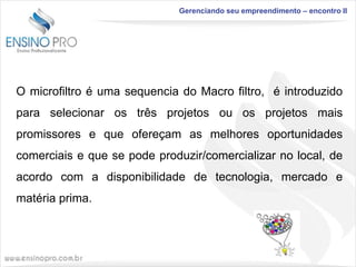 Gerenciando seu empreendimento – encontro II

O microfiltro é uma sequencia do Macro filtro, é introduzido
para selecionar os três projetos ou os projetos mais
promissores e que ofereçam as melhores oportunidades

comerciais e que se pode produzir/comercializar no local, de
acordo com a disponibilidade de tecnologia, mercado e
matéria prima.

 
