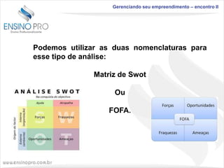 Gerenciando seu empreendimento – encontro II

Podemos utilizar as duas nomenclaturas para
esse tipo de análise:
Matriz de Swot

Ou
FOFA.

 