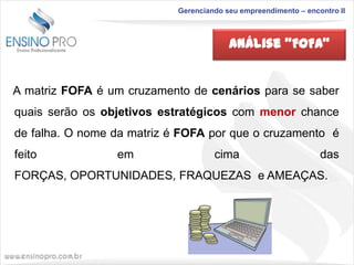Gerenciando seu empreendimento – encontro II

Análise “FOFA”

A matriz FOFA é um cruzamento de cenários para se saber
quais serão os objetivos estratégicos com menor chance
de falha. O nome da matriz é FOFA por que o cruzamento é

feito

em

cima

das

FORÇAS, OPORTUNIDADES, FRAQUEZAS e AMEAÇAS.

 