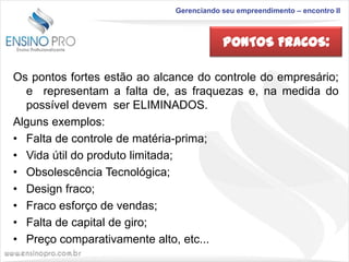 Gerenciando seu empreendimento – encontro II

PONTOS FRACOS:
Os pontos fortes estão ao alcance do controle do empresário;
e representam a falta de, as fraquezas e, na medida do
possível devem ser ELIMINADOS.
Alguns exemplos:
• Falta de controle de matéria-prima;
• Vida útil do produto limitada;
• Obsolescência Tecnológica;
• Design fraco;
• Fraco esforço de vendas;
• Falta de capital de giro;
• Preço comparativamente alto, etc...

 