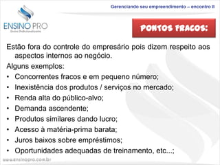 Gerenciando seu empreendimento – encontro II

PONTOS FRACOS:
Estão fora do controle do empresário pois dizem respeito aos
aspectos internos ao negócio.
Alguns exemplos:
• Concorrentes fracos e em pequeno número;
• Inexistência dos produtos / serviços no mercado;
• Renda alta do público-alvo;
• Demanda ascendente;
• Produtos similares dando lucro;
• Acesso à matéria-prima barata;
• Juros baixos sobre empréstimos;
• Oportunidades adequadas de treinamento, etc...;

 