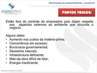 Gerenciando seu empreendimento – encontro II

PONTOS FRACOS:
Estão fora do controle do empresário pois dizem respeito
aos aspectos externos ao ambiente que circunda o
negócio.
Alguns deles:
• Aumento nos custos da matéria-prima;
• Concorrência em excesso;
• Burocracia governamental;
• Desastres naturais;
• Infraestrutura deficiente;
• Mão-de-obra difícil de lidar;
• Energia insuficiente;

 