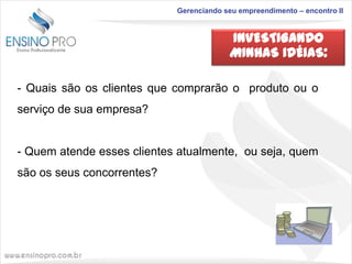 Gerenciando seu empreendimento – encontro II

INVESTIGANDO
MINHAS IDÉIAS:
- Quais são os clientes que comprarão o produto ou o
serviço de sua empresa?

- Quem atende esses clientes atualmente, ou seja, quem
são os seus concorrentes?

 