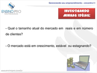 Gerenciando seu empreendimento – encontro I I

INVESTIGANDO
MINHAS IDÉIAS:

- Qual o tamanho atual do mercado em reais e em número
de clientes?

- O mercado está em crescimento, estável ou estagnando?

 