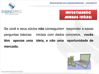 Gerenciando seu empreendimento – encontro II

INVESTIGANDO
MINHAS IDÉIAS:
Se você e seus sócios não conseguirem responder a essas
perguntas básicas

iniciais com dados concretos, vocês

têm apenas uma ideia, e não uma oportunidade de
mercado.

 