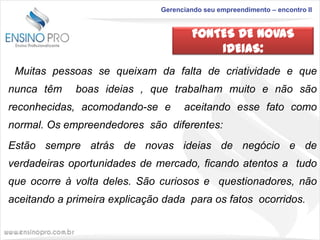 Gerenciando seu empreendimento – encontro II

FONTES DE NOVAS
IDEIAS:
Muitas pessoas se queixam da falta de criatividade e que
nunca têm

boas ideias , que trabalham muito e não são

reconhecidas, acomodando-se e

aceitando esse fato como

normal. Os empreendedores são diferentes:
Estão sempre atrás de novas ideias de negócio e de
verdadeiras oportunidades de mercado, ficando atentos a tudo
que ocorre à volta deles. São curiosos e questionadores, não
aceitando a primeira explicação dada para os fatos ocorridos.

 