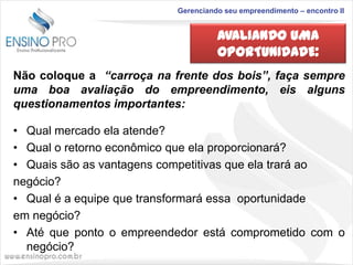Gerenciando seu empreendimento – encontro II

AVALIANDO UMA
OPORTUNIDADE:
Não coloque a “carroça na frente dos bois”, faça sempre
uma boa avaliação do empreendimento, eis alguns
questionamentos importantes:
• Qual mercado ela atende?
• Qual o retorno econômico que ela proporcionará?
• Quais são as vantagens competitivas que ela trará ao
negócio?
• Qual é a equipe que transformará essa oportunidade
em negócio?
• Até que ponto o empreendedor está comprometido com o
negócio?

 