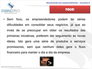 Gerenciando seu empreendimento – encontro II

FOCO:
• Sem foco, os empreendedores podem ter sérias
dificuldades em consolidar seus negócios, já que ao

invés de se preocupar em obter os resultados das
primeiras iniciativas, preferem dar seguimento às novas
ideias. Isto gera uma série de produtos e serviços

promissores, sem que nenhum deles gere o fluxo
financeiro para manter o dia a dia da empresa.

 