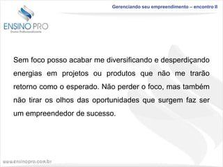 Gerenciando seu empreendimento – encontro II

Sem foco posso acabar me diversificando e desperdiçando

energias em projetos ou produtos que não me trarão
retorno como o esperado. Não perder o foco, mas também
não tirar os olhos das oportunidades que surgem faz ser
um empreendedor de sucesso.

 