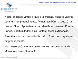 Gerenciando seu empreendimento – encontro II

Neste encontro vimos o que é a missão, visão e valores

para um empreendimento. Vimos também o que é um
macro filtro. Aprendemos a identificar nossos Pontos
Fortes, Oportunidades e os Pontos Fracos e Ameaças.
Ressaltamos

a

importância

do

foco

em

qualquer

empreendimento.
No nosso próximo encontro vamos ver como anda o
Mercado e como atuar nele.

 