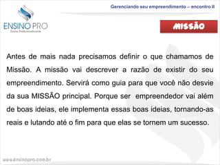 Gerenciando seu empreendimento – encontro II

MISSÃO

Antes de mais nada precisamos definir o que chamamos de
Missão. A missão vai descrever a razão de existir do seu
empreendimento. Servirá como guia para que você não desvie

da sua MISSÃO principal. Porque ser empreendedor vai além
de boas ideias, ele implementa essas boas ideias, tornando-as
reais e lutando até o fim para que elas se tornem um sucesso.

 