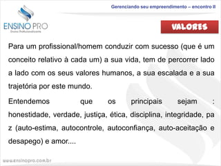 Gerenciando seu empreendimento – encontro II

VALORES
Para um profissional/homem conduzir com sucesso (que é um
conceito relativo à cada um) a sua vida, tem de percorrer lado

a lado com os seus valores humanos, a sua escalada e a sua
trajetória por este mundo.
Entendemos

que

os

principais

sejam

:

honestidade, verdade, justiça, ética, disciplina, integridade, pa
z (auto-estima, autocontrole, autoconfiança, auto-aceitação e
desapego) e amor....

 