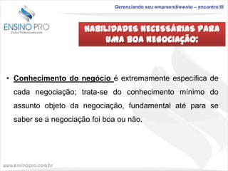 Gerenciando seu empreendimento – encontro III

HABILIDADES NECESSÁRIAS PARA
UMA BOA NEGOCIAÇÃO:

• Conhecimento do negócio é extremamente específica de
cada negociação; trata-se do conhecimento mínimo do

assunto objeto da negociação, fundamental até para se
saber se a negociação foi boa ou não.

 
