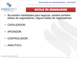 Gerenciando seu empreendimento – encontro III

ESTILO DE NEGOCIADOR
• Se existem habilidades para negociar, existem também
estilos de negociadores. Alguns estilos de negociadores:
• CATALIZADOR;
• APOIADOR;
• CONTROLADOR;

• ANALÍTICO;

 
