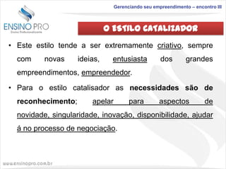 Gerenciando seu empreendimento – encontro III

O ESTILO CATALIZADOR
• Este estilo tende a ser extremamente criativo, sempre
com

novas

ideias,

entusiasta

dos

grandes

empreendimentos, empreendedor.

• Para o estilo catalisador as necessidades são de
reconhecimento;

apelar

para

aspectos

de

novidade, singularidade, inovação, disponibilidade, ajudar
á no processo de negociação.

 