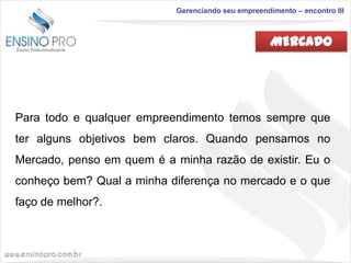 Gerenciando seu empreendimento – encontro III

MERCADO

Para todo e qualquer empreendimento temos sempre que
ter alguns objetivos bem claros. Quando pensamos no
Mercado, penso em quem é a minha razão de existir. Eu o

conheço bem? Qual a minha diferença no mercado e o que
faço de melhor?.

 