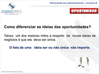 Gerenciando seu empreendimento – encontro III

OPORTUNIDAD
E
Como diferenciar as ideias das oportunidades?
Talvez um dos maiores mitos a respeito de novas ideias de
negócios é que ela deva ser única.

O fato de uma ideia ser ou não única não importa.

 
