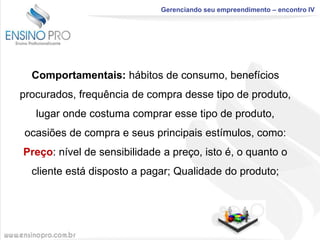 Gerenciando seu empreendimento – encontro IV

Comportamentais: hábitos de consumo, benefícios

procurados, frequência de compra desse tipo de produto,
lugar onde costuma comprar esse tipo de produto,
ocasiões de compra e seus principais estímulos, como:

Preço: nível de sensibilidade a preço, isto é, o quanto o
cliente está disposto a pagar; Qualidade do produto;

 