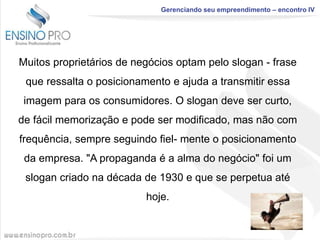 Gerenciando seu empreendimento – encontro IV

Muitos proprietários de negócios optam pelo slogan - frase
que ressalta o posicionamento e ajuda a transmitir essa
imagem para os consumidores. O slogan deve ser curto,

de fácil memorização e pode ser modificado, mas não com
frequência, sempre seguindo fiel- mente o posicionamento
da empresa. "A propaganda é a alma do negócio" foi um

slogan criado na década de 1930 e que se perpetua até
hoje.

 
