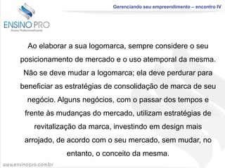 Gerenciando seu empreendimento – encontro IV

Ao elaborar a sua logomarca, sempre considere o seu
posicionamento de mercado e o uso atemporal da mesma.
Não se deve mudar a logomarca; ela deve perdurar para
beneficiar as estratégias de consolidação de marca de seu
negócio. Alguns negócios, com o passar dos tempos e
frente às mudanças do mercado, utilizam estratégias de
revitalização da marca, investindo em design mais

arrojado, de acordo com o seu mercado, sem mudar, no
entanto, o conceito da mesma.

 