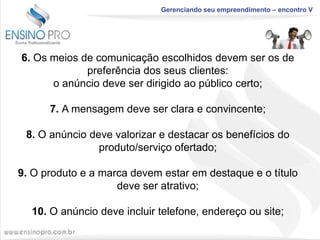 Gerenciando seu empreendimento – encontro V

6. Os meios de comunicação escolhidos devem ser os de
preferência dos seus clientes:
o anúncio deve ser dirigido ao público certo;
7. A mensagem deve ser clara e convincente;
8. O anúncio deve valorizar e destacar os benefícios do
produto/serviço ofertado;
9. O produto e a marca devem estar em destaque e o título
deve ser atrativo;
10. O anúncio deve incluir telefone, endereço ou site;

 