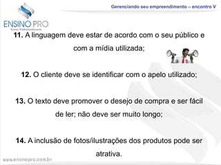 Gerenciando seu empreendimento – encontro V

11. A linguagem deve estar de acordo com o seu público e
com a mídia utilizada;

12. O cliente deve se identificar com o apelo utilizado;

13. O texto deve promover o desejo de compra e ser fácil
de ler; não deve ser muito longo;

14. A inclusão de fotos/ilustrações dos produtos pode ser
atrativa.

 