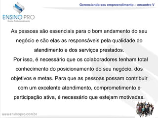 Gerenciando seu empreendimento – encontro V

As pessoas são essenciais para o bom andamento do seu
negócio e são elas as responsáveis pela qualidade do
atendimento e dos serviços prestados.

Por isso, é necessário que os colaboradores tenham total
conhecimento do posicionamento do seu negócio, dos
objetivos e metas. Para que as pessoas possam contribuir
com um excelente atendimento, comprometimento e
participação ativa, é necessário que estejam motivadas.

 