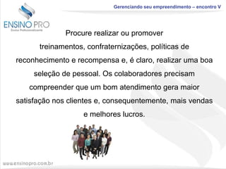 Gerenciando seu empreendimento – encontro V

Procure realizar ou promover
treinamentos, confraternizações, políticas de
reconhecimento e recompensa e, é claro, realizar uma boa
seleção de pessoal. Os colaboradores precisam
compreender que um bom atendimento gera maior
satisfação nos clientes e, consequentemente, mais vendas
e melhores lucros.

 