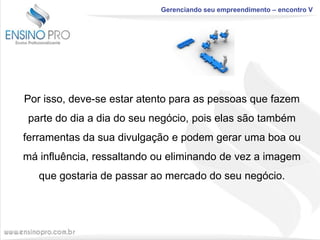 Gerenciando seu empreendimento – encontro V

Por isso, deve-se estar atento para as pessoas que fazem
parte do dia a dia do seu negócio, pois elas são também

ferramentas da sua divulgação e podem gerar uma boa ou
má influência, ressaltando ou eliminando de vez a imagem
que gostaria de passar ao mercado do seu negócio.

 