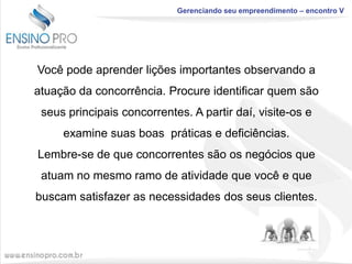 Gerenciando seu empreendimento – encontro V

Você pode aprender lições importantes observando a
atuação da concorrência. Procure identificar quem são
seus principais concorrentes. A partir daí, visite-os e
examine suas boas práticas e deficiências.
Lembre-se de que concorrentes são os negócios que

atuam no mesmo ramo de atividade que você e que
buscam satisfazer as necessidades dos seus clientes.

 