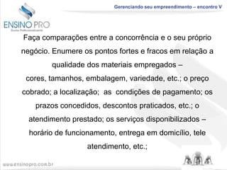 Gerenciando seu empreendimento – encontro V

Faça comparações entre a concorrência e o seu próprio

negócio. Enumere os pontos fortes e fracos em relação a
qualidade dos materiais empregados –
cores, tamanhos, embalagem, variedade, etc.; o preço
cobrado; a localização; as condições de pagamento; os
prazos concedidos, descontos praticados, etc.; o
atendimento prestado; os serviços disponibilizados –
horário de funcionamento, entrega em domicílio, tele
atendimento, etc.;

 