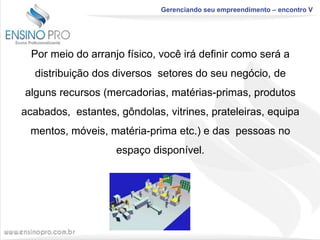 Gerenciando seu empreendimento – encontro V

Por meio do arranjo físico, você irá definir como será a
distribuição dos diversos setores do seu negócio, de
alguns recursos (mercadorias, matérias-primas, produtos

acabados, estantes, gôndolas, vitrines, prateleiras, equipa
mentos, móveis, matéria-prima etc.) e das pessoas no
espaço disponível.

 