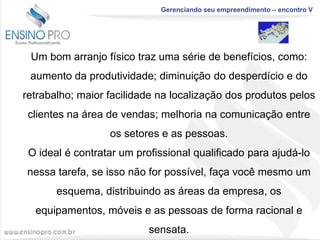 Gerenciando seu empreendimento – encontro V

Um bom arranjo físico traz uma série de benefícios, como:
aumento da produtividade; diminuição do desperdício e do
retrabalho; maior facilidade na localização dos produtos pelos
clientes na área de vendas; melhoria na comunicação entre
os setores e as pessoas.
O ideal é contratar um profissional qualificado para ajudá-lo
nessa tarefa, se isso não for possível, faça você mesmo um
esquema, distribuindo as áreas da empresa, os

equipamentos, móveis e as pessoas de forma racional e
sensata.

 