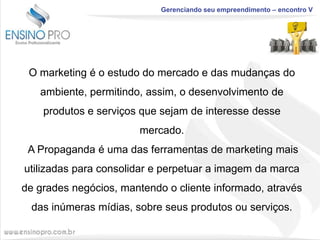 Gerenciando seu empreendimento – encontro V

O marketing é o estudo do mercado e das mudanças do
ambiente, permitindo, assim, o desenvolvimento de
produtos e serviços que sejam de interesse desse
mercado.
A Propaganda é uma das ferramentas de marketing mais
utilizadas para consolidar e perpetuar a imagem da marca
de grades negócios, mantendo o cliente informado, através
das inúmeras mídias, sobre seus produtos ou serviços.

 