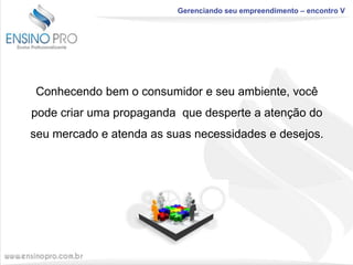 Gerenciando seu empreendimento – encontro V

Conhecendo bem o consumidor e seu ambiente, você
pode criar uma propaganda que desperte a atenção do
seu mercado e atenda as suas necessidades e desejos.

 