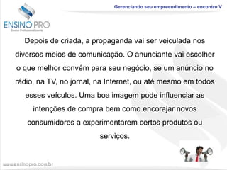 Gerenciando seu empreendimento – encontro V

Depois de criada, a propaganda vai ser veiculada nos
diversos meios de comunicação. O anunciante vai escolher

o que melhor convém para seu negócio, se um anúncio no
rádio, na TV, no jornal, na Internet, ou até mesmo em todos
esses veículos. Uma boa imagem pode influenciar as

intenções de compra bem como encorajar novos
consumidores a experimentarem certos produtos ou
serviços.

 