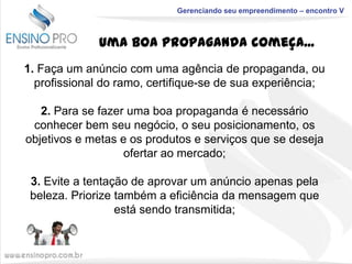 Gerenciando seu empreendimento – encontro V

Uma boa propaganda começa...
1. Faça um anúncio com uma agência de propaganda, ou
profissional do ramo, certifique-se de sua experiência;
2. Para se fazer uma boa propaganda é necessário
conhecer bem seu negócio, o seu posicionamento, os
objetivos e metas e os produtos e serviços que se deseja
ofertar ao mercado;
3. Evite a tentação de aprovar um anúncio apenas pela
beleza. Priorize também a eficiência da mensagem que
está sendo transmitida;

 