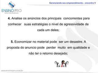 Gerenciando seu empreendimento – encontro V

4. Analise os anúncios dos principais concorrentes para

conhecer suas estratégias o nível de agressividade de
cada um deles;

5. Economizar no material pode ser um desastre. A
proposta do anuncio pode perder muito em qualidade e
não ter o retorno desejado;

 