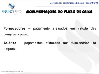 Gerenciando seu empreendimento – encontro VIII

MOVIMENTAÇÕES DO FLUXO DE CAIXA

Fornecedores – pagamento efetuados em virtude das
compras a prazo.

Salários – pagamentos efetuados aos funcionários da
empresa.

 