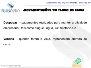 Gerenciando seu empreendimento – encontro VIII

MOVIMENTAÇÕES DO FLUXO DE CAIXA

Despesas – pagamentos realizados para manter a atividade

empresarial, tais como aluguel, água, luz, telefone etc.
Vendas – quando forem à vista, representam entrada de
caixa.

 