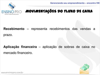 Gerenciando seu empreendimento – encontro VIII

MOVIMENTAÇÕES DO FLUXO DE CAIXA

Recebimento – representa recebimentos das vendas a
prazo.
Aplicação financeira – aplicação de sobras de caixa no
mercado financeiro.

 