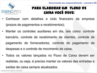 Gerenciando seu empreendimento – encontro VIII

PARA ELABORAR UM FLUXO DE
CAIXA VOCÊ DEVE:
• Conhecer com detalhes o ciclo financeiro da empresa

(prazos de pagamentos e recebimentos);
• Manter os controles auxiliares em dia, tais como: controle
bancário, controle de recebimento de clientes, controle de
pagamento de fornecedores, controle de pagamento de
despesas e o controle de movimento de caixa;
• Todos os valores lançados no Fluxo de Caixa devem ser
realistas, ou seja, é preciso manter os valores das entradas e
saídas de caixa sempre atualizados.

 