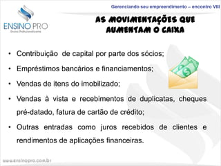 Gerenciando seu empreendimento – encontro VIII

AS MOVIMENTAÇÕES QUE
AUMENTAM O CAIXA
• Contribuição de capital por parte dos sócios;

• Empréstimos bancários e financiamentos;
• Vendas de itens do imobilizado;
• Vendas à vista e recebimentos de duplicatas, cheques
pré-datado, fatura de cartão de crédito;
• Outras entradas como juros recebidos de clientes e
rendimentos de aplicações financeiras.

 