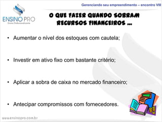 Gerenciando seu empreendimento – encontro VIII

O QUE FAZER QUANDO SOBRAM
RECURSOS FINANCEIROS ...
• Aumentar o nível dos estoques com cautela;

• Investir em ativo fixo com bastante critério;

• Aplicar a sobra de caixa no mercado financeiro;

• Antecipar compromissos com fornecedores.

 