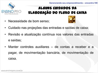 Gerenciando seu empreendimento – encontro VIII

ALGUNS CUIDADOS DA
ELABORAÇÃO DO FLUXO DE CAIXA
• Necessidade de bom senso;
• Cuidado nas projeções das entradas e saídas de caixa;
• Revisão e atualização contínua nos valores das entradas
e saídas;

• Manter controles auxiliares – de contas a receber e a
pagar, de movimentação bancária, de movimentação de
caixa.

 