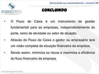 Gerenciando seu empreendimento – encontro VIII

CONCLUINDO
•

O Fluxo de Caixa é um instrumento de gestão
fundamental para as empresas, independentemente do
porte, ramo de atividade ou setor de atuação.

•

Através do Fluxo de Caixa o gestor ou empresário terá

um visão completa da situação financeira da empresa.
•

Sendo assim, minimiza os riscos e maximiza a eficiência
do fluxo financeiro da empresa.

 